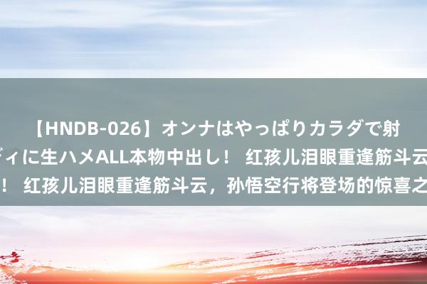 【HNDB-026】オンナはやっぱりカラダで射精する 厳選美巨乳ボディに生ハメALL本物中出し！ 红孩儿泪眼重逢筋斗云，孙悟空行将登场的惊喜之泪