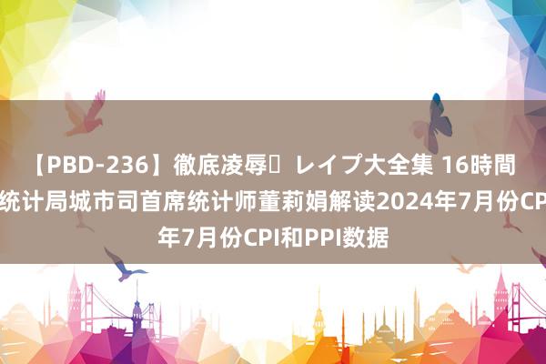 【PBD-236】徹底凌辱・レイプ大全集 16時間 第2集 国度统计局城市司首席统计师董莉娟解读2024年7月份CPI和PPI数据