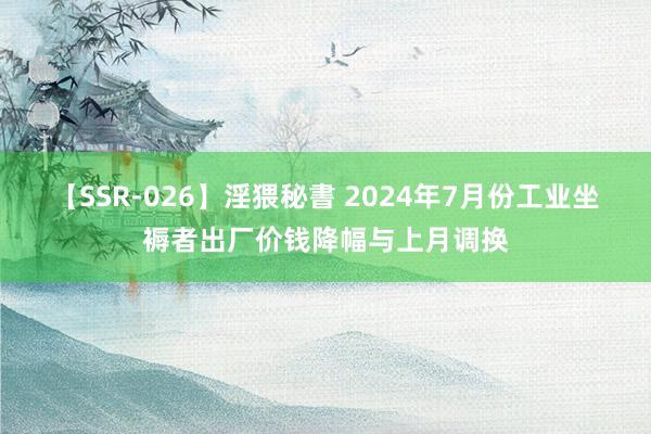 【SSR-026】淫猥秘書 2024年7月份工业坐褥者出厂价钱降幅与上月调换