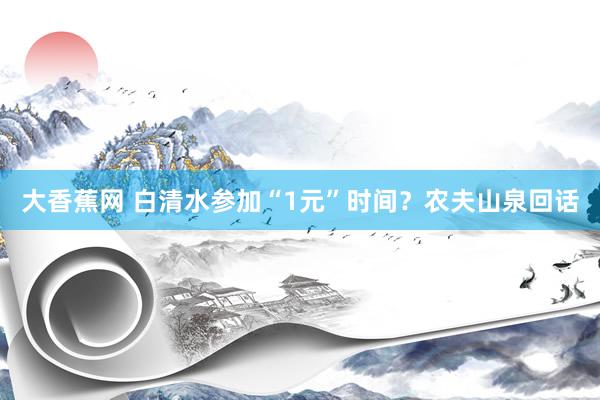 大香蕉网 白清水参加“1元”时间？农夫山泉回话