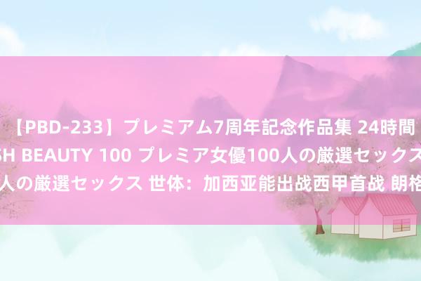 【PBD-233】プレミアム7周年記念作品集 24時間 PREMIUM STYLISH BEAUTY 100 プレミア女優100人の厳選セックス 世体：加西亚能出战西甲首战 朗格莱、法蒂将来待定