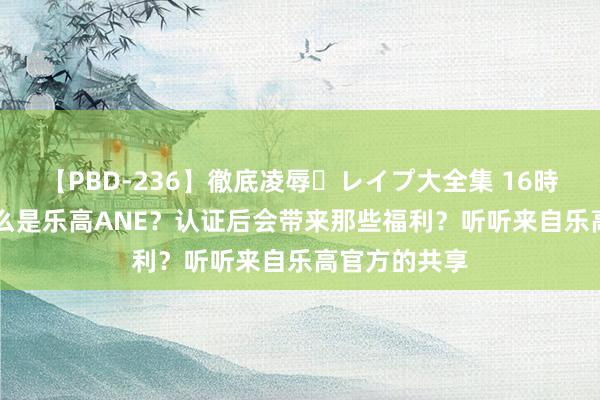 【PBD-236】徹底凌辱・レイプ大全集 16時間 第2集 什么是乐高ANE？认证后会带来那些福利？听听来自乐高官方的共享