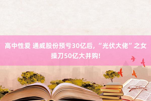 高中性爱 通威股份预亏30亿后, “光伏大佬”之女操刀50亿大并购!