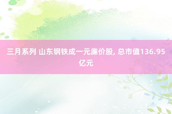 三月系列 山东钢铁成一元廉价股, 总市值136.95亿元