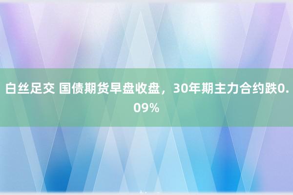 白丝足交 国债期货早盘收盘，30年期主力合约跌0.09%