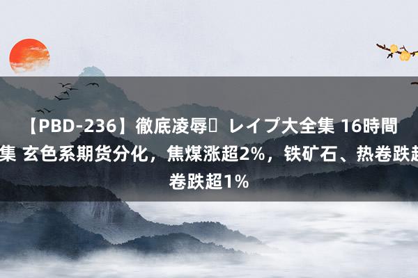 【PBD-236】徹底凌辱・レイプ大全集 16時間 第2集 玄色系期货分化，焦煤涨超2%，铁矿石、热卷跌超1%