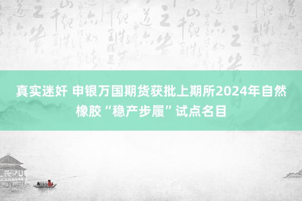 真实迷奸 申银万国期货获批上期所2024年自然橡胶“稳产步履”试点名目