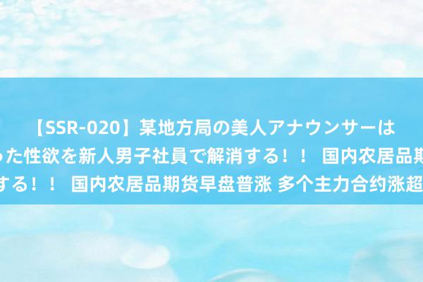 【SSR-020】某地方局の美人アナウンサーは忙し過ぎて溜まりまくった性欲を新人男子社員で解消する！！ 国内农居品期货早盘普涨 多个主力合约涨超1%