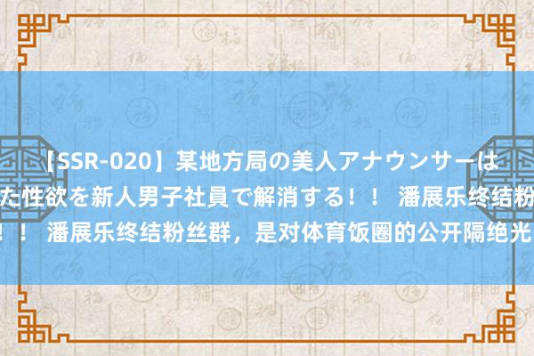 【SSR-020】某地方局の美人アナウンサーは忙し過ぎて溜まりまくった性欲を新人男子社員で解消する！！ 潘展乐终结粉丝群，是对体育饭圈的公开隔绝光明时评：