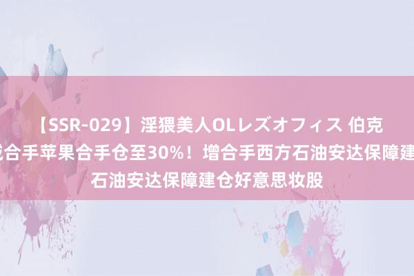 【SSR-029】淫猥美人OLレズオフィス 伯克希尔Q2大举减合手苹果合手仓至30%！增合手西方石油安达保障建仓好意思妆股