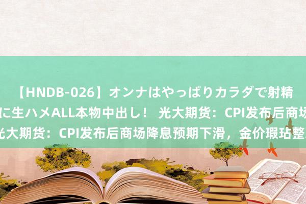 【HNDB-026】オンナはやっぱりカラダで射精する 厳選美巨乳ボディに生ハメALL本物中出し！ 光大期货：CPI发布后商场降息预期下滑，金价瑕玷整理