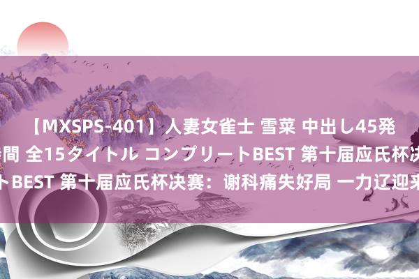 【MXSPS-401】人妻女雀士 雪菜 中出し45発＋厳選21コーナー 10時間 全15タイトル コンプリートBEST 第十届应氏杯决赛：谢科痛失好局 一力辽迎来赛点