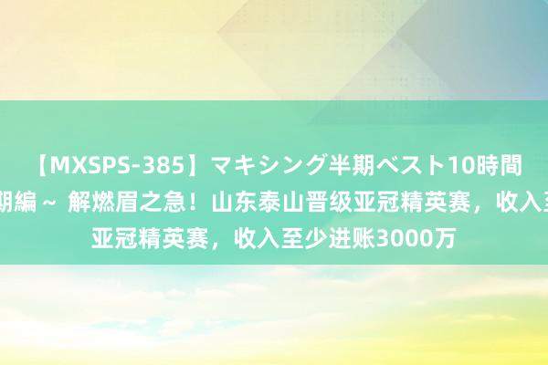 【MXSPS-385】マキシング半期ベスト10時間 ～2014年下半期編～ 解燃眉之急！山东泰山晋级亚冠精英赛，收入至少进账3000万