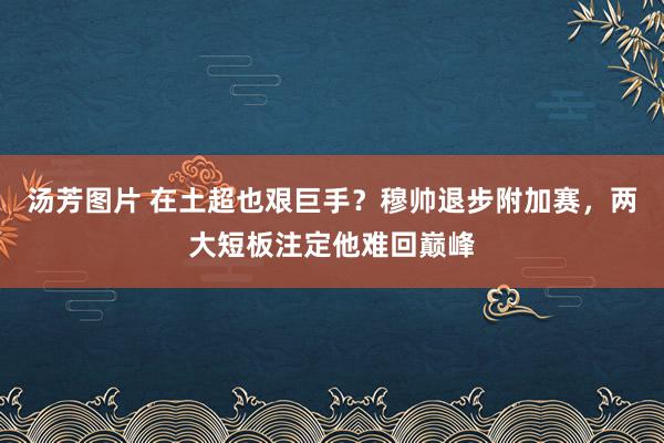 汤芳图片 在土超也艰巨手？穆帅退步附加赛，两大短板注定他难回巅峰