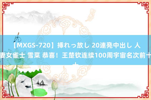 【MXGS-720】挿れっ放し 20連発中出し 人妻女雀士 雪菜 恭喜！王楚钦连续100周宇宙名次前十