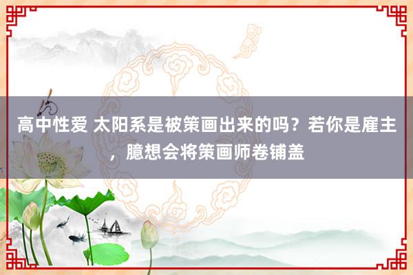 高中性爱 太阳系是被策画出来的吗？若你是雇主，臆想会将策画师卷铺盖