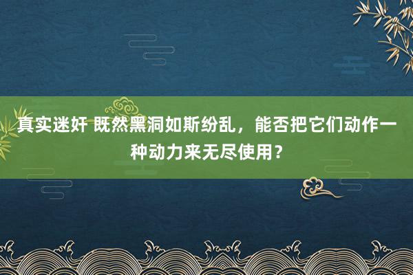 真实迷奸 既然黑洞如斯纷乱，能否把它们动作一种动力来无尽使用？