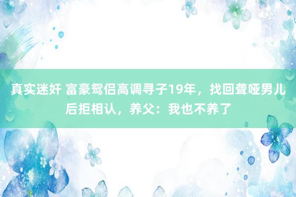 真实迷奸 富豪鸳侣高调寻子19年，找回聋哑男儿后拒相认，养父：我也不养了