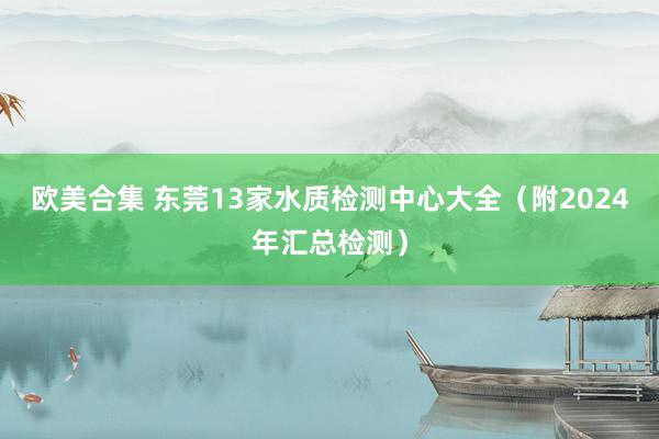 欧美合集 东莞13家水质检测中心大全（附2024年汇总检测）