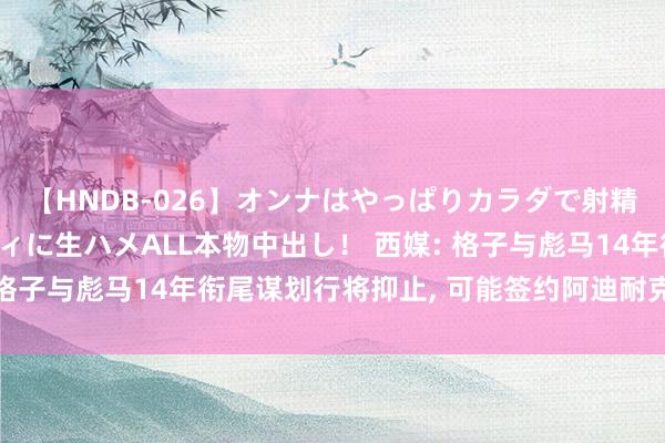 【HNDB-026】オンナはやっぱりカラダで射精する 厳選美巨乳ボディに生ハメALL本物中出し！ 西媒: 格子与彪马14年衔尾谋划行将抑止, 可能签约阿迪耐克迪卡侬