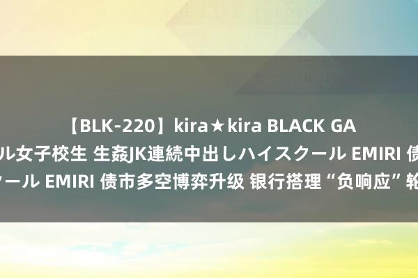 【BLK-220】kira★kira BLACK GAL 留年5年目のお姉黒ギャル女子校生 生姦JK連続中出しハイスクール EMIRI 债市多空博弈升级 银行搭理“负响应”轮回会来吗？