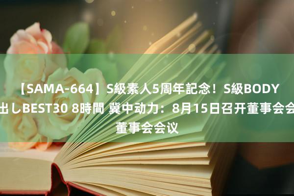 【SAMA-664】S級素人5周年記念！S級BODY中出しBEST30 8時間 冀中动力：8月15日召开董事会会议