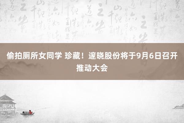 偷拍厕所女同学 珍藏！邃晓股份将于9月6日召开推动大会