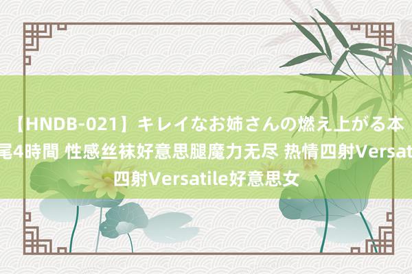 【HNDB-021】キレイなお姉さんの燃え上がる本物中出し交尾4時間 性感丝袜好意思腿魔力无尽 热情四射Versatile好意思女