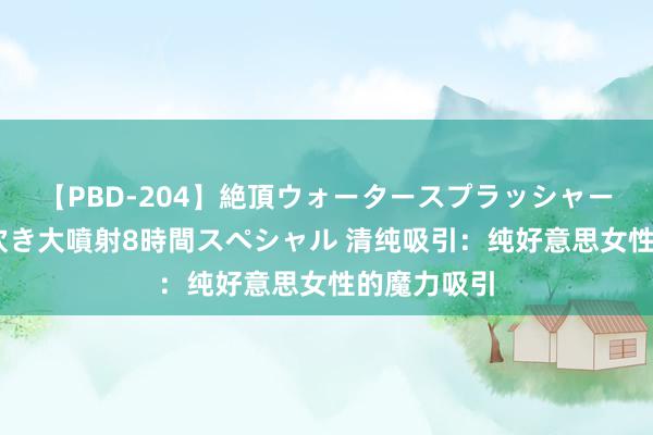 【PBD-204】絶頂ウォータースプラッシャー 放尿＆潮吹き大噴射8時間スペシャル 清纯吸引：纯好意思女性的魔力吸引