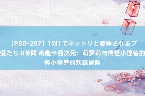 【PBD-207】1対1でネットリと凌辱されるプレミア女優たち 8時間 奇趣卡通次元：萌萝莉与搞怪小怪兽的欢跃冒险