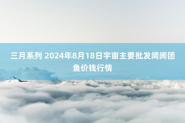 三月系列 2024年8月18日宇宙主要批发阛阓团鱼价钱行情