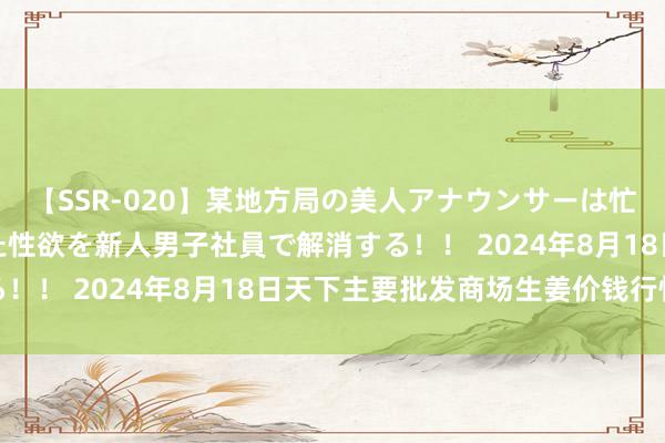 【SSR-020】某地方局の美人アナウンサーは忙し過ぎて溜まりまくった性欲を新人男子社員で解消する！！ 2024年8月18日天下主要批发商场生姜价钱行情