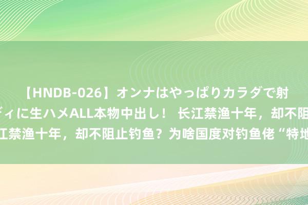 【HNDB-026】オンナはやっぱりカラダで射精する 厳選美巨乳ボディに生ハメALL本物中出し！ 长江禁渔十年，却不阻止钓鱼？为啥国度对钓鱼佬“特地对待”？