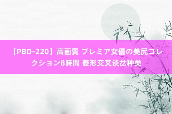 【PBD-220】高画質 プレミア女優の美尻コレクション8時間 菱形交叉谈岔种类