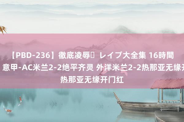 【PBD-236】徹底凌辱・レイプ大全集 16時間 第2集 意甲-AC米兰2-2绝平齐灵 外洋米兰2-2热那亚无缘开门红