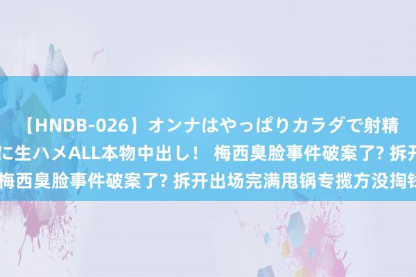 【HNDB-026】オンナはやっぱりカラダで射精する 厳選美巨乳ボディに生ハメALL本物中出し！ 梅西臭脸事件破案了? 拆开出场完满甩锅专揽方没掏钱