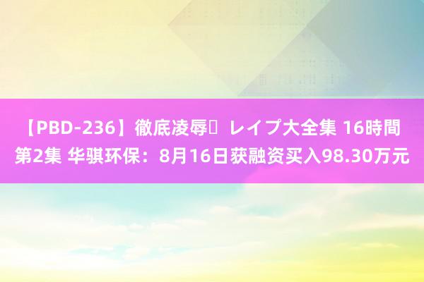 【PBD-236】徹底凌辱・レイプ大全集 16時間 第2集 华骐环保：8月16日获融资买入98.30万元