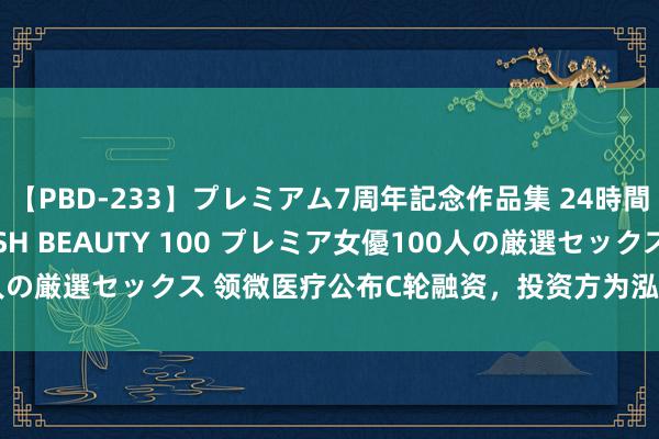 【PBD-233】プレミアム7周年記念作品集 24時間 PREMIUM STYLISH BEAUTY 100 プレミア女優100人の厳選セックス 领微医疗公布C轮融资，投资方为泓嘉基金、凡创本钱等