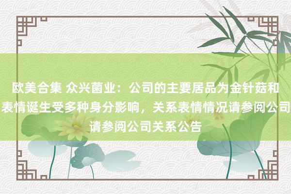 欧美合集 众兴菌业：公司的主要居品为金针菇和双孢菇。表情诞生受多种身分影响，关系表情情况请参阅公司关系公告