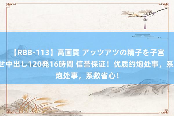 【RBB-113】高画質 アッツアツの精子を子宮に孕ませ中出し120発16時間 信誉保证！优质约炮处事，系数省心！