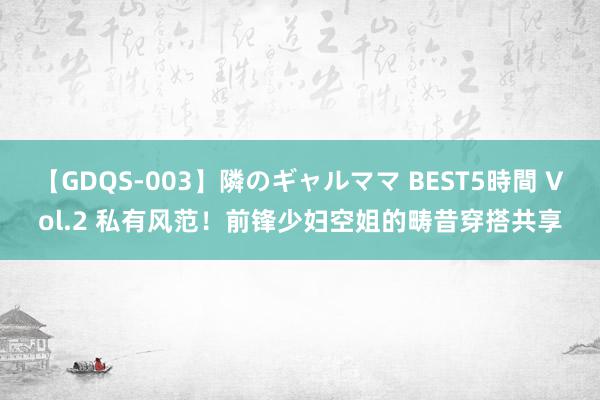 【GDQS-003】隣のギャルママ BEST5時間 Vol.2 私有风范！前锋少妇空姐的畴昔穿搭共享