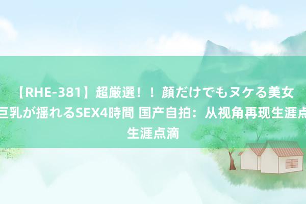 【RHE-381】超厳選！！顔だけでもヌケる美女の巨乳が揺れるSEX4時間 国产自拍：从视角再现生涯点滴