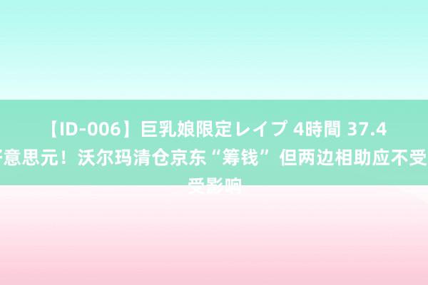 【ID-006】巨乳娘限定レイプ 4時間 37.4亿好意思元！沃尔玛清仓京东“筹钱” 但两边相助应不受影响