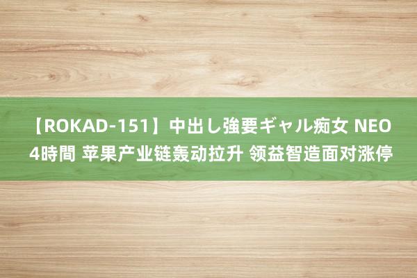 【ROKAD-151】中出し強要ギャル痴女 NEO 4時間 苹果产业链轰动拉升 领益智造面对涨停