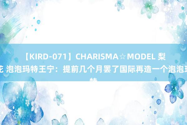 【KIRD-071】CHARISMA☆MODEL 梨々花 泡泡玛特王宁：提前几个月罢了国际再造一个泡泡玛特