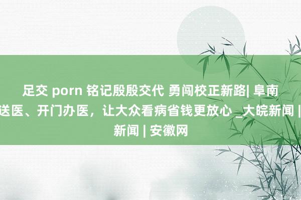 足交 porn 铭记殷殷交代 勇闯校正新路| 阜南县上门送医、开门办医，让大众看病省钱更放心 _大皖新闻 | 安徽网