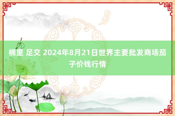 楠里 足交 2024年8月21日世界主要批发商场茄子价钱行情