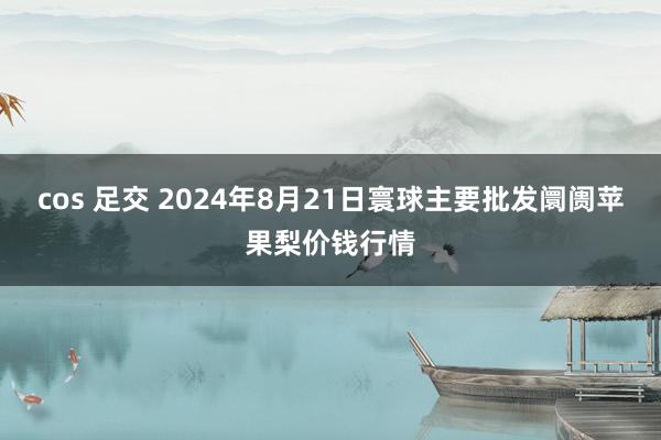 cos 足交 2024年8月21日寰球主要批发阛阓苹果梨价钱行情