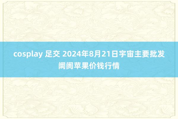 cosplay 足交 2024年8月21日宇宙主要批发阛阓苹果价钱行情