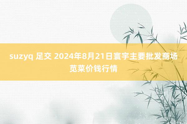 suzyq 足交 2024年8月21日寰宇主要批发商场苋菜价钱行情